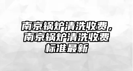 南京鍋爐清洗收費，南京鍋爐清洗收費標準最新