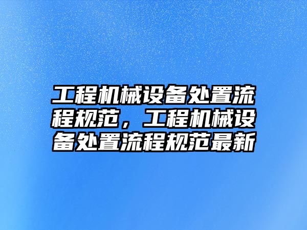 工程機械設(shè)備處置流程規(guī)范，工程機械設(shè)備處置流程規(guī)范最新