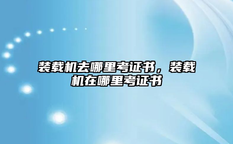 裝載機(jī)去哪里考證書，裝載機(jī)在哪里考證書