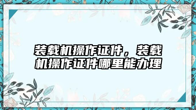 裝載機操作證件，裝載機操作證件哪里能辦理