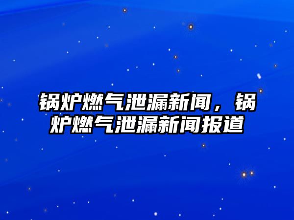 鍋爐燃氣泄漏新聞，鍋爐燃氣泄漏新聞報道