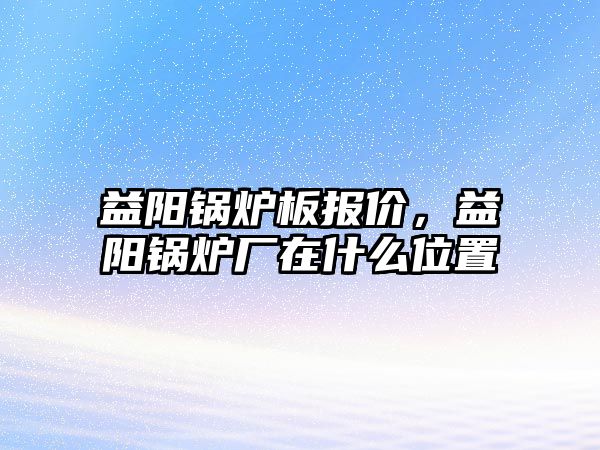 益陽鍋爐板報價，益陽鍋爐廠在什么位置