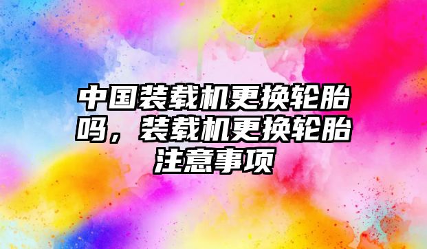 中國(guó)裝載機(jī)更換輪胎嗎，裝載機(jī)更換輪胎注意事項(xiàng)