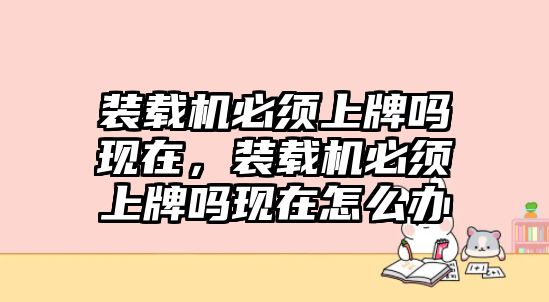 裝載機(jī)必須上牌嗎現(xiàn)在，裝載機(jī)必須上牌嗎現(xiàn)在怎么辦