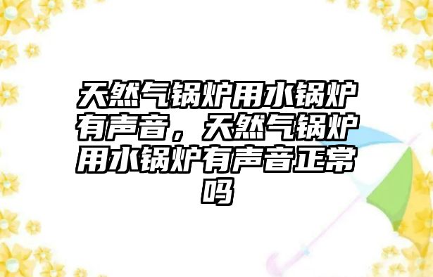 天然氣鍋爐用水鍋爐有聲音，天然氣鍋爐用水鍋爐有聲音正常嗎