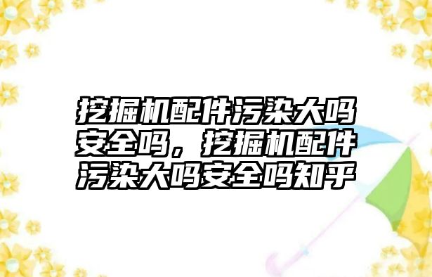 挖掘機配件污染大嗎安全嗎，挖掘機配件污染大嗎安全嗎知乎