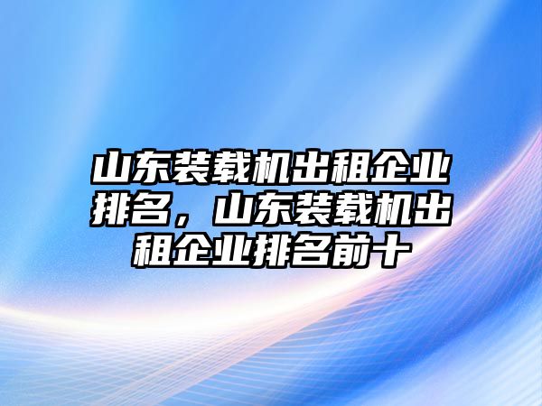 山東裝載機(jī)出租企業(yè)排名，山東裝載機(jī)出租企業(yè)排名前十