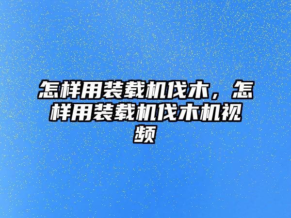 怎樣用裝載機伐木，怎樣用裝載機伐木機視頻