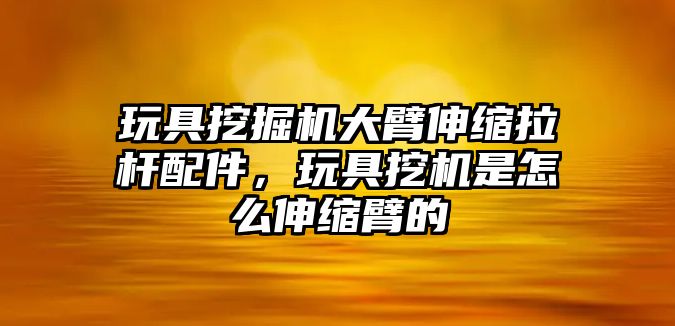 玩具挖掘機(jī)大臂伸縮拉桿配件，玩具挖機(jī)是怎么伸縮臂的