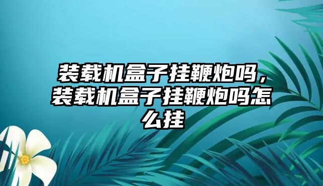 裝載機盒子掛鞭炮嗎，裝載機盒子掛鞭炮嗎怎么掛