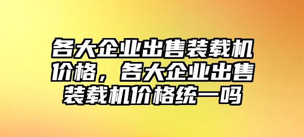 各大企業(yè)出售裝載機(jī)價(jià)格，各大企業(yè)出售裝載機(jī)價(jià)格統(tǒng)一嗎