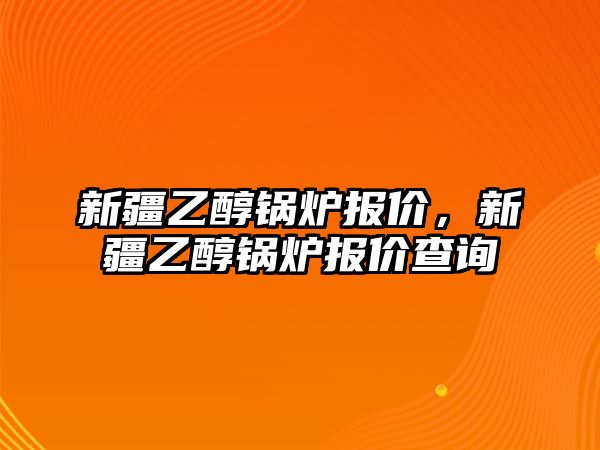 新疆乙醇鍋爐報價，新疆乙醇鍋爐報價查詢