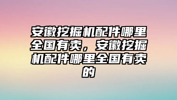 安徽挖掘機(jī)配件哪里全國(guó)有賣，安徽挖掘機(jī)配件哪里全國(guó)有賣的