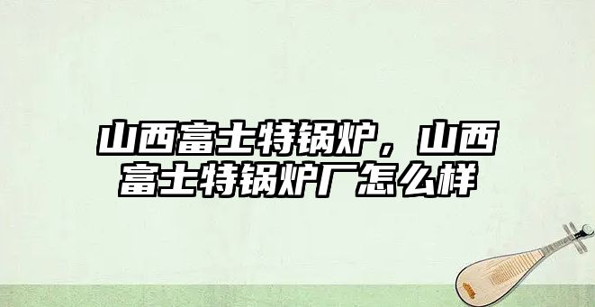 山西富士特鍋爐，山西富士特鍋爐廠怎么樣