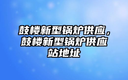 鼓樓新型鍋爐供應(yīng)，鼓樓新型鍋爐供應(yīng)站地址