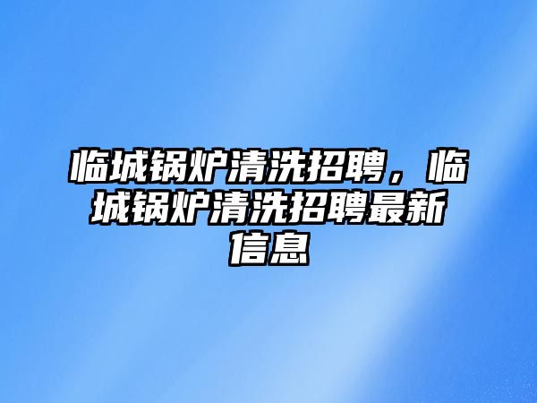 臨城鍋爐清洗招聘，臨城鍋爐清洗招聘最新信息