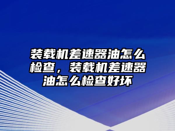 裝載機差速器油怎么檢查，裝載機差速器油怎么檢查好壞