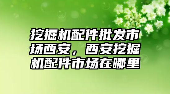 挖掘機(jī)配件批發(fā)市場(chǎng)西安，西安挖掘機(jī)配件市場(chǎng)在哪里