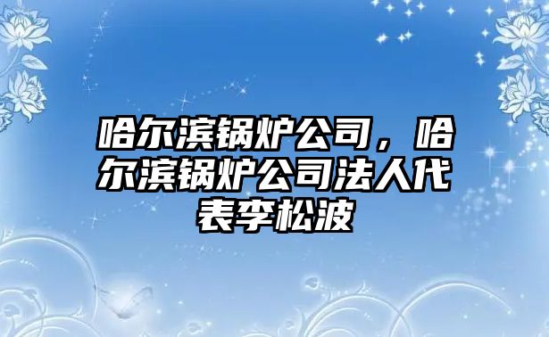 哈爾濱鍋爐公司，哈爾濱鍋爐公司法人代表李松波