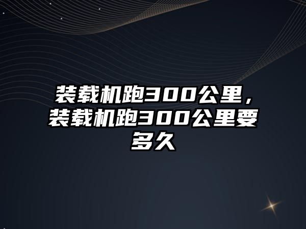 裝載機跑300公里，裝載機跑300公里要多久