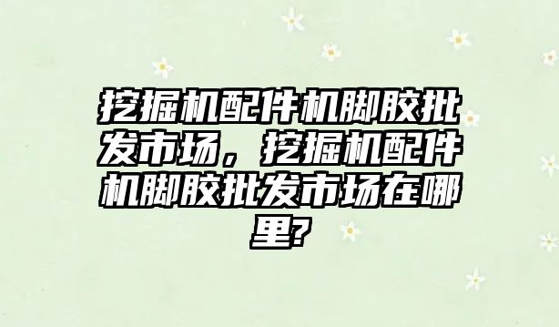 挖掘機配件機腳膠批發(fā)市場，挖掘機配件機腳膠批發(fā)市場在哪里?