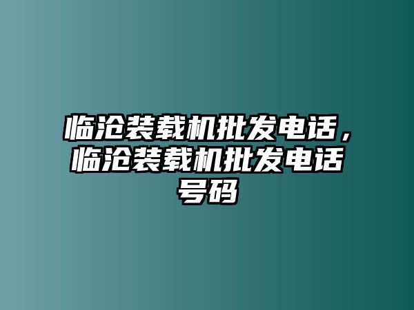 臨滄裝載機(jī)批發(fā)電話，臨滄裝載機(jī)批發(fā)電話號(hào)碼