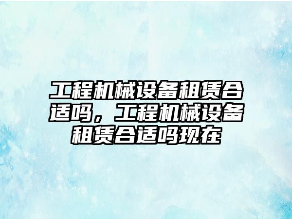 工程機(jī)械設(shè)備租賃合適嗎，工程機(jī)械設(shè)備租賃合適嗎現(xiàn)在