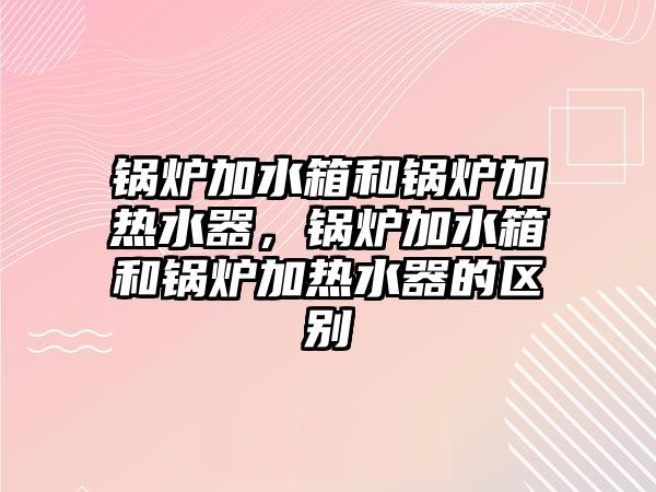 鍋爐加水箱和鍋爐加熱水器，鍋爐加水箱和鍋爐加熱水器的區(qū)別