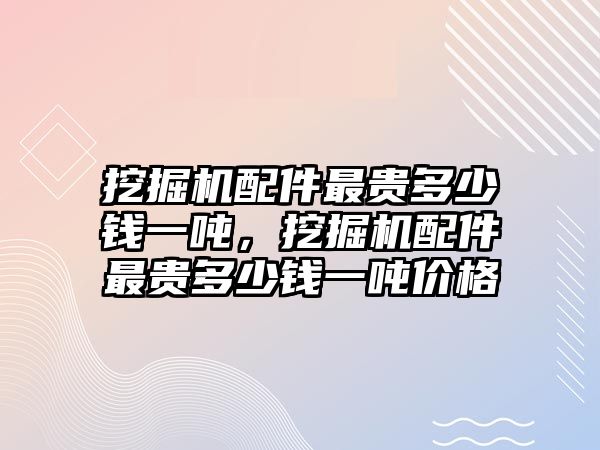 挖掘機(jī)配件最貴多少錢一噸，挖掘機(jī)配件最貴多少錢一噸價(jià)格