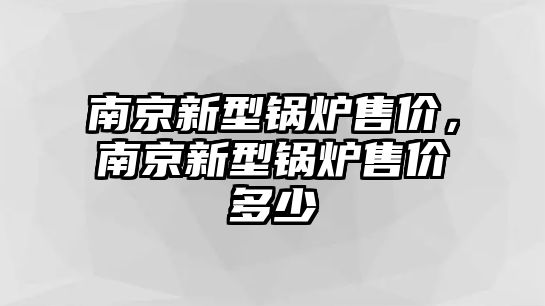 南京新型鍋爐售價，南京新型鍋爐售價多少