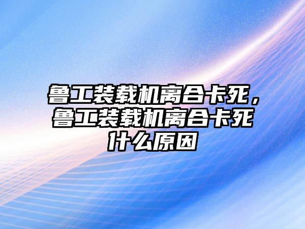 魯工裝載機離合卡死，魯工裝載機離合卡死什么原因