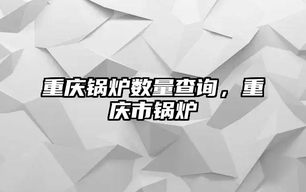 重慶鍋爐數量查詢，重慶市鍋爐