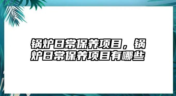 鍋爐日常保養(yǎng)項目，鍋爐日常保養(yǎng)項目有哪些