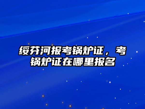 綏芬河報考鍋爐證，考鍋爐證在哪里報名