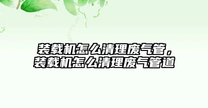 裝載機怎么清理廢氣管，裝載機怎么清理廢氣管道