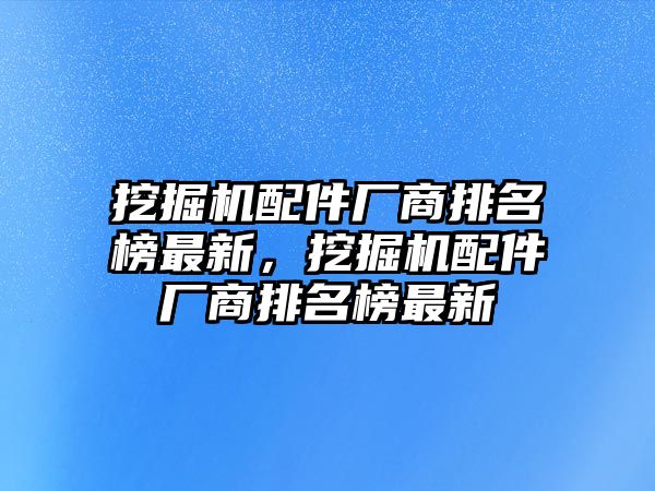 挖掘機(jī)配件廠商排名榜最新，挖掘機(jī)配件廠商排名榜最新