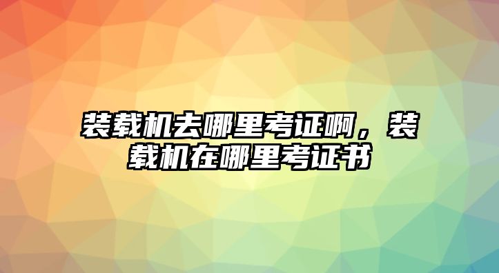 裝載機(jī)去哪里考證啊，裝載機(jī)在哪里考證書