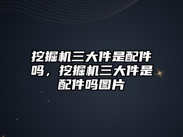 挖掘機三大件是配件嗎，挖掘機三大件是配件嗎圖片