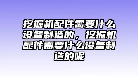 挖掘機配件需要什么設(shè)備制造的，挖掘機配件需要什么設(shè)備制造的呢