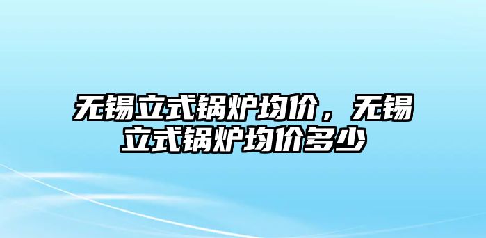 無(wú)錫立式鍋爐均價(jià)，無(wú)錫立式鍋爐均價(jià)多少