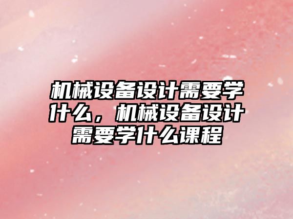 機(jī)械設(shè)備設(shè)計(jì)需要學(xué)什么，機(jī)械設(shè)備設(shè)計(jì)需要學(xué)什么課程