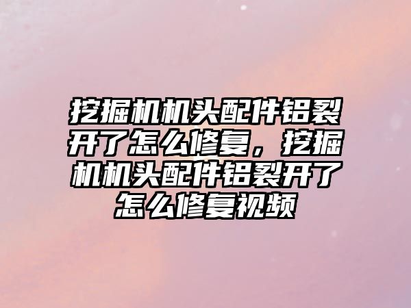 挖掘機機頭配件鋁裂開了怎么修復(fù)，挖掘機機頭配件鋁裂開了怎么修復(fù)視頻