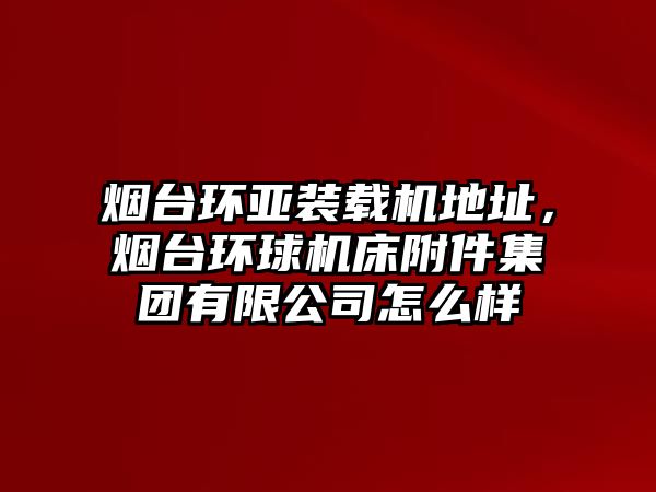 煙臺環(huán)亞裝載機(jī)地址，煙臺環(huán)球機(jī)床附件集團(tuán)有限公司怎么樣