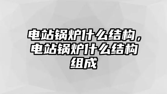 電站鍋爐什么結(jié)構(gòu)，電站鍋爐什么結(jié)構(gòu)組成