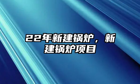 22年新建鍋爐，新建鍋爐項(xiàng)目