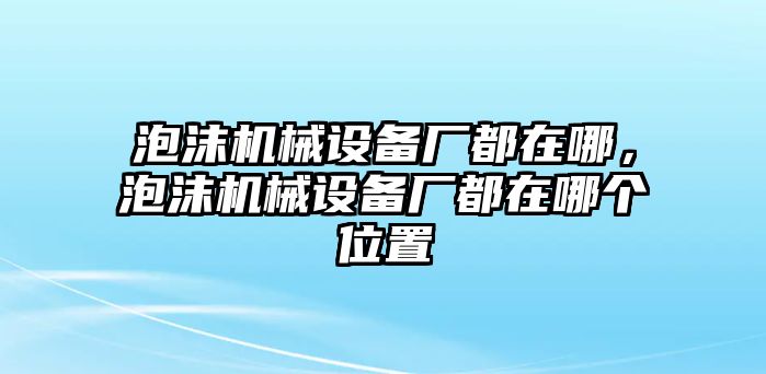 泡沫機(jī)械設(shè)備廠都在哪，泡沫機(jī)械設(shè)備廠都在哪個位置