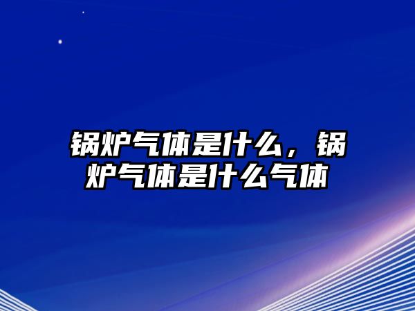 鍋爐氣體是什么，鍋爐氣體是什么氣體