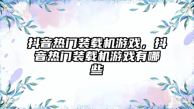 抖音熱門裝載機游戲，抖音熱門裝載機游戲有哪些