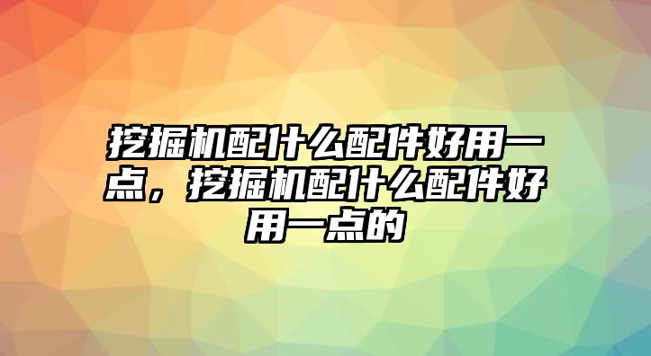 挖掘機配什么配件好用一點，挖掘機配什么配件好用一點的