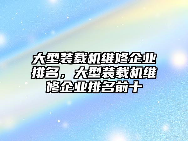 大型裝載機(jī)維修企業(yè)排名，大型裝載機(jī)維修企業(yè)排名前十